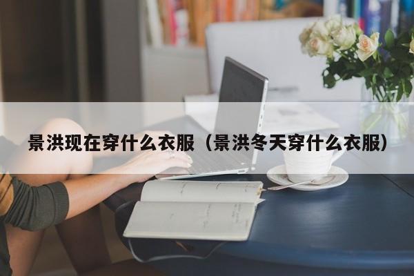 景洪現在穿什么衣服（景洪冬天穿什么衣服）